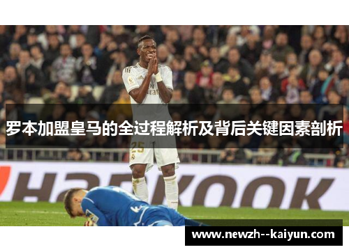 罗本加盟皇马的全过程解析及背后关键因素剖析