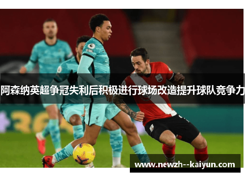 阿森纳英超争冠失利后积极进行球场改造提升球队竞争力 阿森纳英超争冠失利后积极进行球场改造提升球队竞争力