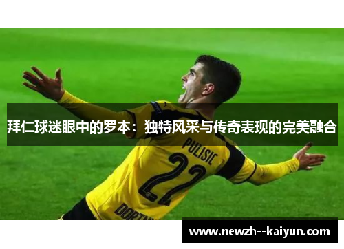 拜仁球迷眼中的罗本:独特风采与传奇表现的完美融合 拜仁球迷眼中的罗本:独特风采与传奇表现的完美融合