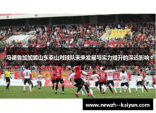 马德鲁加加盟山东泰山对球队未来发展与实力提升的深远影响