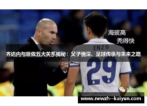 齐达内与恩佐五大关系揭秘：父子情深、足球传承与未来之路