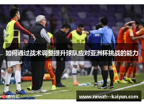 如何通过战术调整提升球队应对亚洲杯挑战的能力 如何通过战术调整提升球队应对亚洲杯挑战的能力