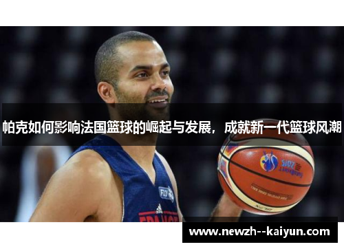 帕克如何影响法国篮球的崛起与发展，成就新一代篮球风潮