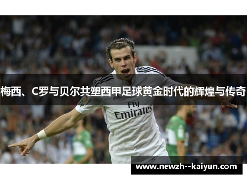 梅西、C罗与贝尔共塑西甲足球黄金时代的辉煌与传奇