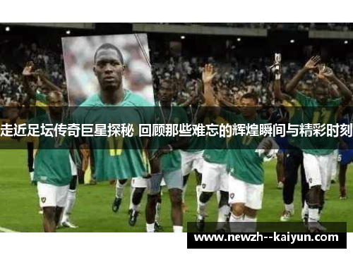 走近足坛传奇巨星探秘 回顾那些难忘的辉煌瞬间与精彩时刻 走近足坛传奇巨星探秘 回顾那些难忘的辉煌瞬间与精彩时刻