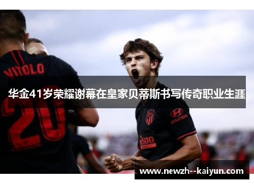 华金41岁荣耀谢幕在皇家贝蒂斯书写传奇职业生涯 华金41岁荣耀谢幕在皇家贝蒂斯书写传奇职业生涯