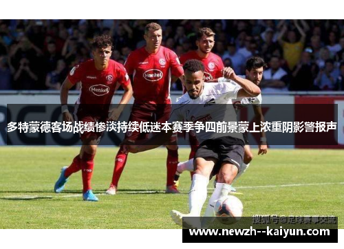 多特蒙德客场战绩惨淡持续低迷本赛季争四前景蒙上浓重阴影警报声 多特蒙德客场战绩惨淡持续低迷本赛季争四前景蒙上浓重阴影警报声