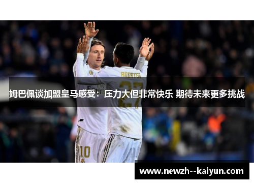 姆巴佩谈加盟皇马感受：压力大但非常快乐 期待未来更多挑战