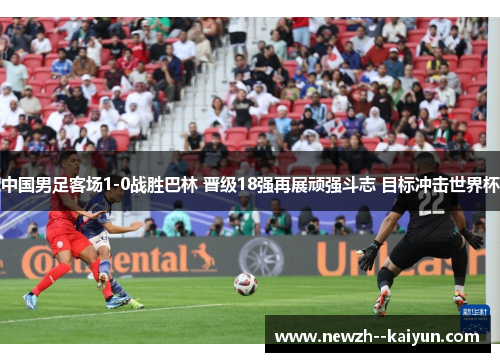 中国男足客场1-0战胜巴林 晋级18强再展顽强斗志 目标冲击世界杯