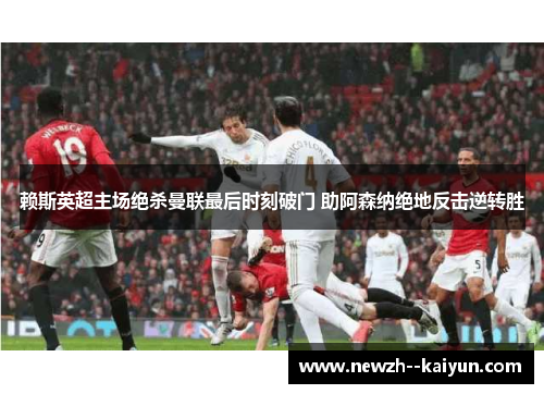 赖斯英超主场绝杀曼联最后时刻破门 助阿森纳绝地反击逆转胜 赖斯英超主场绝杀曼联最后时刻破门 助阿森纳绝地反击逆转胜