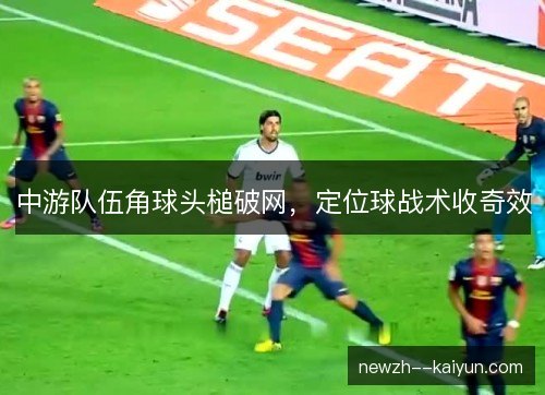 中游队伍角球头槌破网,定位球战术收奇效 中游队伍角球头槌破网,定位球战术收奇效