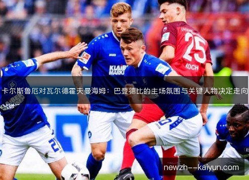 卡尔斯鲁厄对瓦尔德霍夫曼海姆:巴登德比的主场氛围与关键人物决定走向 卡尔斯鲁厄对瓦尔德霍夫曼海姆:巴登德比的主场氛围与关键人物决定走向
